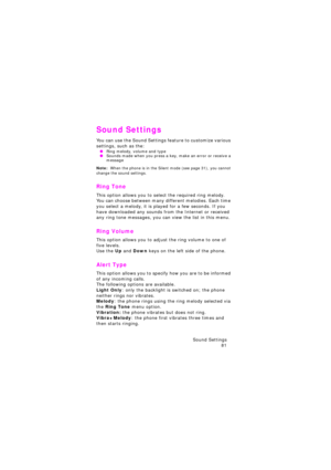 Page 85Sound Settings 
81
Sound Settings
You can use the Sound Settings feature to customize various 
settings, such as the:
 ORing melody, volume and type OSounds made when you press a key, make an error or receive a 
message
Note:  When the phone is in the Silent mode (see page 31), you cannot change the sound settings.
Ring Tone 
This option allows you to select the required ring melody. You can choose between many different melodies. Each time 
you select a melody, it is played for a few seconds. If you...