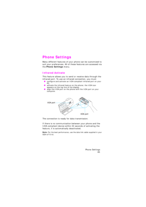 Page 89Phone Settings 
85
Phone Settings
Many different features of your phone can be customized to 
suit your preferences. All of these features are accessed via 
the Phone Settings menu.
Infrared Activate
This feature allows you to send or receive data through the 
infrared port. To use an infrared connection, you must:
 Oconfigure and activate an IrDA-compliant infrared port on your 
PC.
 Oactivate the infrared feature on the phone; the IrDA icon 
appears on the top line of the display.
 Oalign the IrDA port...