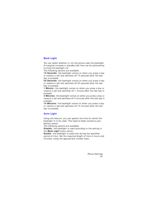 Page 91Phone Settings 
87
Back Light
You can select whether or not the phone uses the backlight. 
A marginal increase in standby/talk time can be achieved by 
turning the backlight off.
The following options are available.15 Seconds: the backlight comes on when you press a key 
or receive a call and switches off 15 seconds after the last 
key is pressed.
30 Seconds: the backlight comes on when you press a key 
or receive a call and switches off 30 seconds after the last 
key is pressed.
1 Minute: the backlight...