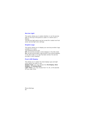 Page 92Phone Settings                 
88
Service Light
This option allows you to select whether or not the service 
light on the top of the phone is used or in which color it 
flashes. 
The Service Light option can be turned off or select one from 
seven service light color settings.
Graphic Logo
This option allows you to display your service provider’s logo 
instead of it’s name.
The following options are:Off: the service provider’s name displays in the idle mode.
On: the service provider’s logo stored in...