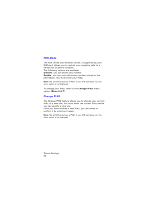 Page 96Phone Settings                 
92
FDN Mode
The FDN (Fixed Dial Number) mode, if supported by your 
SIM card, allows you to restrict your outgoing calls to a 
limited set of phone numbers.
The following options are available.Disable: you can phone any number.
Enable: you can only call phone numbers stored in the 
phonebook. You must enter your PIN2.
Note: Not all SIM cards have a PIN2. If your SIM card does not, this 
menu option is not displayed.
To change your PIN2, refer to the Change PIN2 menu...