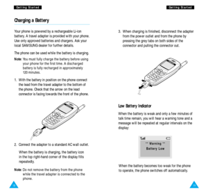 Page 111918
G Ge
et
tt
ti
in
ng
g 
 S
St
ta
ar
rt
te
ed
dG
Ge
et
tt
ti
in
ng
g 
 S
St
ta
ar
rt
te
ed
d
Charging a Battery
Your phone is powered by a rechargeable Li-ion
battery. A travel adapter is provided with your phone.
Use only approved batteries and chargers. Ask your
local SAMSUNG dealer for further details.
The phone can be used while the battery is charging.
Note: You must fully charge the battery before using
your phone for the first time. A discharged
battery is fully recharged in approximately
120...