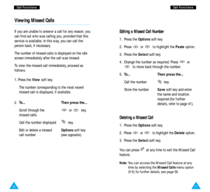 Page 152726
Editing a Missed Call Number
1. Press the Optionssoft key.
2. Press  or  to highlight the Pasteoption.
3. Press the Selectsoft key.
4. Change the number as required. Press  or
to move back through the number.
5.To... Then press the...
Call the number  key.
Store the numberSavesoft key and enter 
the name and location
required (for further
details, refer to page 41).
Deleting a Missed Call
1. Press the Optionssoft key.
2. Press  or  to highlight the Deleteoption.
3. Press the Selectsoft key.
You can...