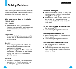 Page 54101
S So
ol
lv
vi
in
ng
g 
 P
Pr
ro
ob
bl
le
em
ms
s
100
“No service” is displayed
•  The network connection was lost. You may be in a
weak reception area (in a tunnel or surrounded by
buildings). Move and try again.
•  You are trying to access an option for which you
have not taken out a subscription with your
service provider. Contact the service provider for
further details.
You have entered a number but it was not dialed
•  Have you pressed  ?
•  Are you accessing the right cellular network?
Your...