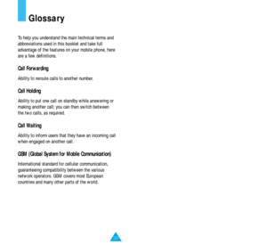 Page 65121
Glossary
To help you understand the main technical terms and
abbreviations used in this booklet and take full
advantage of the features on your mobile phone, here
are a few definitions.
Call Forwarding
Ability to reroute calls to another number.
Call Holding
Ability to put one call on standby while answering or
making another call; you can then switch between
the two calls, as required.
Call Waiting
Ability to inform users that they have an incoming call
when engaged on another call.
GSM (Global...
