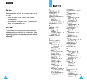 Page 67125124
G Gl
lo
os
ss
sa
ar
ry
y
Index
AABC text mode • 38
Access codes • 103
Accessories • 9
Alarm (5-2) • 93
Alert Type (3-5) • 44; 50; 73
Answering
a call • 25
a second call • 31
Any-key Answer (4-1-4) • 78
Auto Redial (4-1-7) • 79
BBacklight • 14; 78
Batteries
charging • 18
installing • 15
low battery indicator • 19
precautions • 109
Broadcast (2-6) • 67
CCalculator (5-3) • 95
Caller ID (4-1-9) • 80
Calls
answering • 25
a second call • 31
cost (1-5) • 61
emergency • 116
ending • 23
forwarding (4-2-1)•...