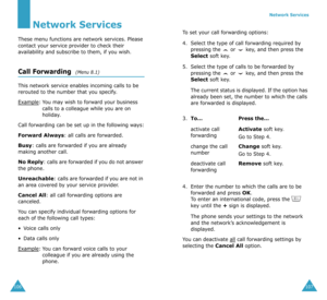 Page 57106
Network Services
These menu functions are network services. Please 
contact your service provider to check their 
availability and subscribe to them, if you wish.
Call Forwarding  (Menu 8.1)
This network service enables incoming calls to be 
rerouted to the number that you specify.
Example
:You may wish to forward your business 
calls to a colleague while you are on 
holiday.
Call forwarding can be set up in the following ways:
Forward Always: all calls are forwarded.
Busy: calls are forwarded if you...