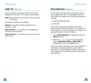 Page 59Network Services
110
Caller ID  (Menu 8.4)
You can prevent your phone number from being 
displayed on the phone of the person being called.
Note: Some networks do not allow the user to change 
this setting.
The following options are available:
Default: the default setting provided by the 
network is used.
Hide Number: your number is not displayed on 
the other person’s phone.
Send Number: your number is sent each time you 
make a call.
Network Services
111
Band Selection  (Menu 8.5)
For the phone to make...