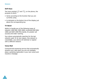 Page 75Glossary
142
Soft Keys
Two keys marked  and  on the phone, the 
purpose of which:
•Varies according to the function that you are 
currently using
•Is indicated on the bottom line of the display just 
above the corresponding key
Tri Band
Ability to handle any of the following types of 
network; GSM 900, GSM 1800, combined GSM 900/ 
1800 and GSM 1900 MHz bands, for greater call 
success and wider roaming.
Your phone automatically searches for the last 
network used. If, for any reason, this network is...