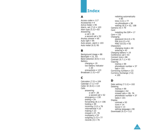 Page 76143
Index
A
Access codes • 117Accessories • 9Active folder • 95Alarm, set (7.4) • 103Alert type (5.3) • 83Answering
a call • 26a second call • 52Anykey answer • 95Auto light • 94Auto power, alarm • 103Auto redial (6.5) 95
B
Background image • 88Backlight • 15, 93Band selection (8.5) • 111Battery
charging • 19low battery indicator 
• 20precautions • 123Broadcast (1.5) • 67
C
Calculator (7.5) • 104Calendar (7.1) • 97Caller ID (8.4) • 110Calls
answering
a call • 
 26a second call • 52emergency • 130ending •...