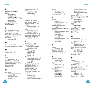 Page 77Index
144
E
Earpiece volume • 25Editing
memos • 98messages • 62missed calls • 27, 76phonebook number • 37tasks • 100to do list • 100Emergency calls • 130Error tone • 85
F
FDN mode (6.6.5) • 92Fixed Dial Number mode • 92Folder tone (5.6) • 85Forwarding calls (8.1) • 106Funbox (9) • 112Functions
selecting • 30
G
Game (9.1) • 112Greeting message (6.3) • 89
H
Holding calls • 49
I
Icons
description • 14Identifying a caller • 26Incoming calls (3.2) • 76Infrared activate (6.1) • 87Internet • 112IrDA port • 87...