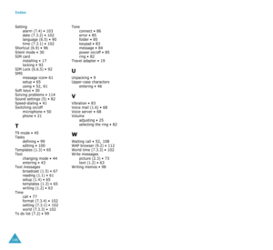 Page 78Index
146Setting
alarm (7.4) •
 103date (7.3.2) • 102language (6.5) • 90time (7.3.1) • 102Shortcut (6.9) • 96Silent mode • 30SIM card
installing • 17locking • 92SIM Lock (6.6.5) • 92SMS
message icon• 61setup • 65using • 52, 61Soft keys • 30Solving problems • 114Sound settings (5) • 82Speed-dialing • 41Switching on/off
microphone • 50phone • 21
T
T9 mode • 45Tasks
defining • 99editing • 100Templates (1.3) • 65Text
changing mode • 44entering • 43Text messages
broadcast (1.5) • 67reading (1.1) • 61setup...