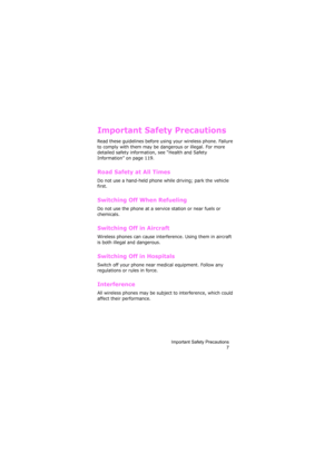 Page 11Important Safety Precautions
7
Important Safety Precautions
Read these guidelines before using your wireless phone. Failure 
to comply with them may be dangerous or illegal. For more 
detailed safety information, see “Health and Safety 
Information” on page 119.
Road Safety at All Times
Do not use a hand-held phone while driving; park the vehicle 
first. 
Switching Off When Refueling
Do not use the phone at a service station or near fuels or 
chemicals.
Switching Off in Aircraft
Wireless phones can cause...