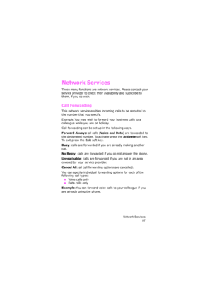 Page 101Network Services
97
Network Services
These menu functions are network services. Please contact your 
service provider to check their availability and subscribe to 
them, if you so wish.
Call Forwarding
This network service enables incoming calls to be rerouted to 
the number that you specify.
Example:You may wish to forward your business calls to a 
colleague while you are on holiday.
Call forwarding can be set up in the following ways.
Forward Always: all calls (Voice and Data) are forwarded to 
the...
