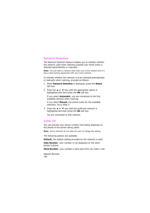 Page 104Network Services                
100
Network Selection 
The Network Selection feature enables you to indicate whether 
the network used when roaming (outside your home area) is 
selected automatically or manually.
Note:  You can select a network other than your home network only if it 
has a valid roaming agreement with your home network.
To indicate whether the network is to be selected automatically 
or manually when roaming, proceed as follows.
1. When 
Network Selection is displayed, press the Select...