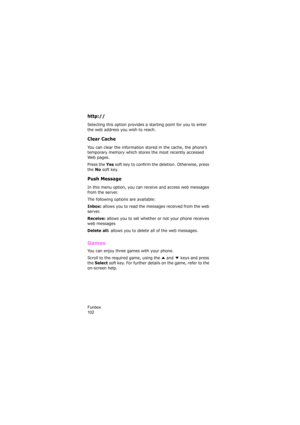 Page 106Funbox                
102
http://  
Selecting this option provides a starting point for you to enter 
the web address you wish to reach.
Clear Cache
You can clear the information stored in the cache, the phone’s 
temporary memory which stores the most recently accessed 
Web pages.
Press the 
Yes soft key to confirm the deletion. Otherwise, press 
the 
No soft key.
Push Message
In this menu option, you can receive and access web messages 
from the server.
The following options are available:
Inbox:...