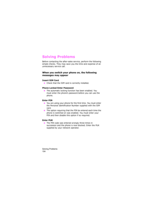 Page 108Solving Problems                
104
Solving Problems
Before contacting the after-sales service, perform the following 
simple checks. They may save you the time and expense of an 
unnecessary service call.
When you switch your phone on, the following 
messages may appear
Insert SIM Card
 ●Check that the SIM card is correctly installed.
Phone Locked Enter Password
 ●The automatic locking function has been enabled. You 
must enter the phone’s password before you can use the 
phone.
Enter PIN
 ●You are...