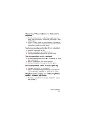 Page 109Solving Problems
105
“No service,” “Network failure” or “Not done” is 
displayed
 ●The network connection was lost. You may be in a weak 
signal area (in a tunnel or surrounded by buildings). Move 
and try again.
 ●You are trying to access an option for which you have not 
taken out a subscription with your service provider. Contact 
the service provider for further details.
You have entered a number but it was not dialed
 ●Have you pressed the   key?
 ●Are you accessing the right cellular network?
 ●You...