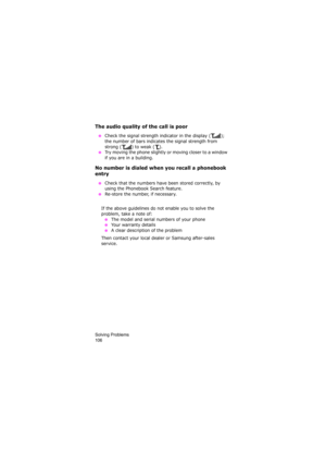 Page 110Solving Problems                
106
The audio quality of the call is poor
 ●Check the signal strength indicator in the display ( ); 
the number of bars indicates the signal strength from 
strong ( ) to weak ( ).
 ●Try moving the phone slightly or moving closer to a window 
if you are in a building.
No number is dialed when you recall a phonebook 
entry
 ●Check that the numbers have been stored correctly, by 
using the Phonebook Search feature.
 ●Re-store the number, if necessary.
If the above guidelines...