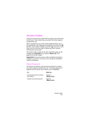 Page 111Access Codes
107
Access Codes
There are several access codes that are used by your phone and 
its SIM card. These codes help you protect the phone against 
unauthorized use.
When requested for any of the codes explained below, key in 
the appropriate code (displayed as asterisks) and press the 
OK 
soft key. If you make a mistake, press the   key one or more 
times until the incorrect digit is cleared and then continue 
entering the correct code.
The access codes, except for the PUK and PUK2 codes can be...