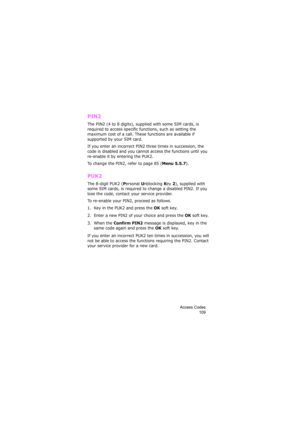 Page 113Access Codes
109
PIN2
The PIN2 (4 to 8 digits), supplied with some SIM cards, is 
required to access specific functions, such as setting the 
maximum cost of a call. These functions are available if 
supported by your SIM card.
If you enter an incorrect PIN2 three times in succession, the 
code is disabled and you cannot access the functions until you 
re-enable it by entering the PUK2.
To change the PIN2, refer to page 85 (
Menu 5.5.7).
PUK2
The 8-digit PUK2 (Personal Unblocking Key 2), supplied with...