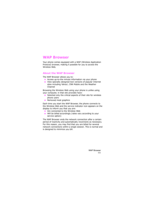 Page 115WAP Browser
111
WAP Browser
Your phone comes equipped with a WAP (Wireless Application 
Protocol) browser, making it possible for you to access the 
Wireless Web.
About the WAP Browser
The WAP Browser allows you to:
 ●Access up-to-the minute information via your phone
 ●View specially designed text versions of popular Internet 
sites including Yahoo!, CNN Mobile and the Weather 
Channel
Browsing the Wireless Web using your phone is unlike using 
your computer, in that site provides have:
 ●Selected only...