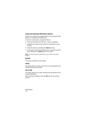 Page 120WAP Browser                
11 6
Using and Selecting WAP Menu Options
Various menu options are available when you are using the WAP 
Browser to navigate the Wireless Web.
To access a menu option, proceed as follows:
1. Press and hold down the   key. A menu is displayed.
2. Highlight the required menu option by pressing the   and 
 keys.
3. Select the option by pressing the 
Select soft key.
4. If necessary, select the secondary option using the   and   
keys, and press the 
Select soft key to confirm....