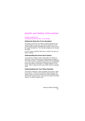 Page 123Health and Safety Information
11 9
Health and Safety Information
Usage guidelines:
All about performance and safety
Getting the Most Out of Your Reception
The quality of each call you make or receive depends on the 
signal strength in your area. Your phone informs you of the 
current signal strength by displaying a number of bars next to 
the signal strength icon. The more bars displayed, the stronger 
the signal.
If you’re inside a building, being near a window may give you 
better reception....