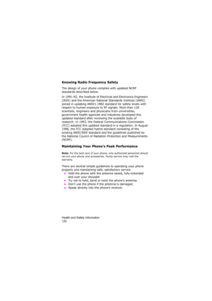 Page 124Health and Safety Information                
120
Knowing Radio Frequency Safety
The design of your phone complies with updated NCRP 
standards described below.
In 1991-92, the Institute of Electrical and Electronics Engineers 
(IEEE) and the American National Standards Institute (ANSI) 
joined in updating ANSI’s 1982 standard for safety levels with 
respect to human exposure to RF signals. More than 120 
scientists, engineers and physicians from universities, 
government health agencies and industries...