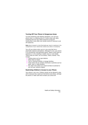 Page 127Health and Safety Information
123
Turning Off Your Phone in Dangerous Areas
To avoid interfering with blasting operations, turn off your 
phone when in a blasting area or in other areas with signs 
indicating that two-way radios should be turned off. 
Construction crews often use remote-control RF devices to set 
off explosives.
Note: Never transport or store flammable gas, liquid or explosives in the 
compartment of your vehicle that contains your phone or accessories.
Turn off your phone when you’re in...