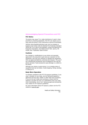 Page 129Health and Safety Information
125
Acknowledging Special Precautions and FCC
FCC Notice
The phone may cause TV or radio interference if used in close 
proximity to receiving equipment. The FCC can require you to 
stop using the phone if such interference cannot be eliminated.
Vehicles using liquefied petroleum gas (such as propane or 
butane) must comply with the National Fire Protection Standard 
(NFPA-58). For a copy of this standard, contact the National Fire 
Protection Association, One Batterymarch...
