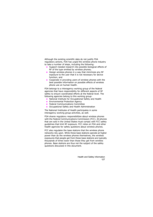 Page 131Health and Safety Information
127
Although the existing scientific data do not justify FDA 
regulatory actions, FDA has urged the wireless phone industry 
to take a number of steps, including the following:
 ●Support needed research into possible biological effects of 
RF of the type emitted by wireless phones;
 ●Design wireless phones in a way that minimizes any RF 
exposure to the user that it is not necessary for device 
function; and
 ●Cooperate in providing users of wireless phones with the 
best...