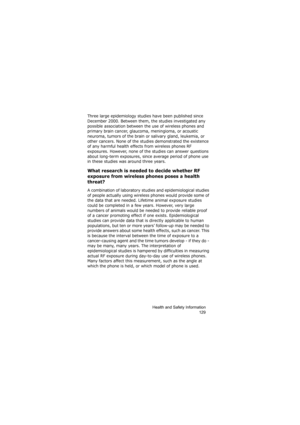 Page 133Health and Safety Information
129
Three large epidemiology studies have been published since 
December 2000. Between them, the studies investigated any 
possible association between the use of wireless phones and 
primary brain cancer, glaucoma, meningioma, or acoustic 
neuroma, tumors of the brain or salivary gland, leukemia, or 
other cancers. None of the studies demonstrated the existence 
of any harmful health effects from wireless phones RF 
exposures. However, none of the studies can answer...