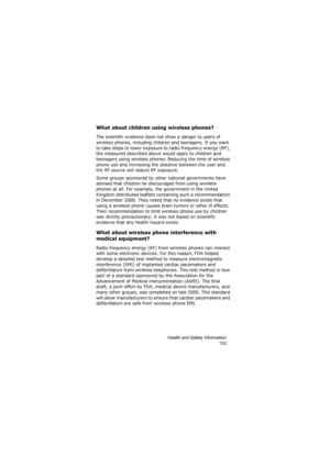 Page 137Health and Safety Information
133
What about children using wireless phones?
The scientific evidence does not show a danger to users of 
wireless phones, including children and teenagers. If you want 
to take steps to lower exposure to radio frequency energy (RF), 
the measured described above would apply to children and 
teenagers using wireless phones. Reducing the time of wireless 
phone use and increasing the distance between the user and 
the RF source will reduce RF exposure.
Some groups sponsored...