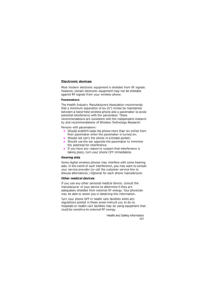 Page 141Health and Safety Information
137
Electronic devices
Most modern electronic equipment is shielded from RF signals. 
However, certain electronic equipment may not be shielded 
against RF signals from your wireless phone.
Pacemakers
The Health Industry Manufacturers Association recommends 
that a minimum separation of six (6”) inches be maintained 
between a hand-held wireless phone and a pacemaker to avoid 
potential interference with the pacemaker. These 
recommendations are consistent with the...