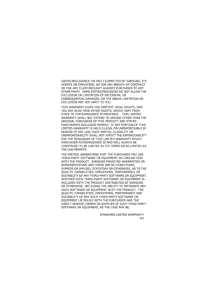 Page 147STANDARD LIMITED WARRANTY
143
GROSS NEGLIGENCE) OR FAULT COMMITTED BY SAMSUNG, ITS 
AGENTS OR EMPLOYEES, OR FOR ANY BREACH OF CONTRACT 
OR FOR ANY CLAIM BROUGHT AGAINST PURCHASER BY ANY 
OTHER PARTY.  SOME STATES/PROVINCES DO NOT ALLOW THE 
EXCLUSION OR LIMITATION OF INCIDENTAL OR 
CONSEQUENTIAL DAMAGES, SO THE ABOVE LIMITATION OR 
EXCLUSION MAY NOT APPLY TO YOU.  
THIS WARRANTY GIVES YOU SPECIFIC LEGAL RIGHTS, AND 
YOU MAY ALSO HAVE OTHER RIGHTS, WHICH VARY FROM 
STATE TO STATE/PROVINCE TO PROVINCE....