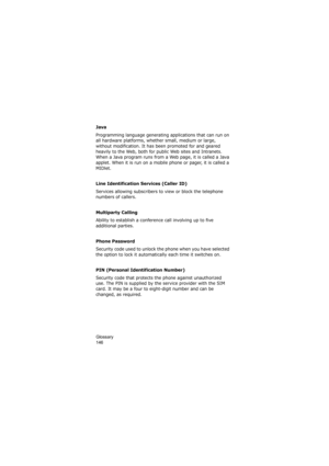 Page 150Glossary                
146
Java
Programming language generating applications that can run on 
all hardware platforms, whether small, medium or large, 
without modification. It has been promoted for and geared 
heavily to the Web, both for public Web sites and Intranets. 
When a Java program runs from a Web page, it is called a Java 
applet. When it is run on a mobile phone or pager, it is called a 
MIDlet. 
Line Identification Services (Caller ID)
Services allowing subscribers to view or block the...