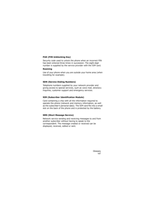 Page 151Glossary
147
PUK (PIN Unblocking Key)
Security code used to unlock the phone when an incorrect PIN 
has been entered three times in succession. The eight-digit 
number is supplied by the service provider with the SIM card.
Roaming
Use of your phone when you are outside your home area (when 
travelling for example).
SDN (Service Dialing Numbers)
Telephone numbers supplied by your network provider and 
giving access to special services, such as voice mail, directory 
inquiries, customer support and...