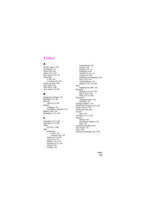 Page 153Index
149
Index
A
Access codes • 107Accessories • 9Active Flip • 86Alarm (5.4) • 92Alert type (3.3) • 75Answering
a call • 24a second call • 45Anykey Answer • 86Auto Light • 82Auto Power • 88Auto redial (4.5) 86
B
Background Image • 79Backlight • 15, 81Barring
calls (6.2) • 99Battery
charging • 18low battery indicator • 19Battery Care 124Broadcast (1.5) • 62
C
Calculator (5.5) • 92Calendar (5.1) • 89Caller
ID (6.5) • 100Calls
answering
a call •  
24a second call • 45barring (6.2) • 99cost (2.5) •...