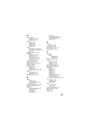 Page 155Index
151
M
Memory Status
message (1.8) • 64phonebook • 38Memos
copying • 91deleting • 91editing • 90writing • 90Menus
accessing by scroll • 48accessing by shortcuts • 49list • 50Message tone (3.5) • 76Messages
broadcast (1.5) • 62setup (1.4) • 60templates (1.3) • 60voice mail (1.6) • 64writing (1.2) • 57Microphone mute • 44Minute minder • 78Missed calls (1.1) • 25, 73Morning Call 88Multiparty calls
dropping • 47making • 46private conversation • 46Muting
key tones • 44microphone • 44My Contents (1.7) •...