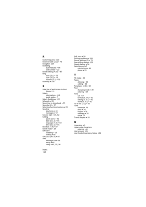 Page 156Index                
152
R
Radio Frequency 120Received calls (2.2) • 73Reception 119Redialling
automatically • 86last number • 23Reset setting (4.10) • 87Ring
tone (3.1) • 75type (3.3) • 75volume (3.2) • 75Roaming • 100
S
Safe Use of and Access to Your 
Phone 121Safety
information • 119quick guide • 7Safety Guidelines 122Schedule • 89Searching in phonebook • 33Security (6) • 97Selecting functions/options • 28Sending
key tones • 44messages • 57Service light • 15, 82Setting
alarm (5.4) • 92date (5.3.2) •...