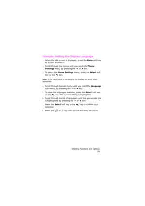 Page 33Selecting Functions and Options
29
Example: Setting the Display Language
1. When the idle screen is displayed, press the Menu soft key 
to access the menus.
2. Scroll through the menus until you reach the 
Phone 
Settings
 menu, by pressing the   or   key.
3. To select the 
Phone Settings menu, press the Select soft 
key or the   key.
Note: If the menu name is too long for the display, will scroll when 
highlighted.
4. Scroll through the sub-menus until you reach the Language 
sub-menu, by pressing the...