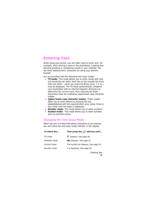 Page 43Entering Text
39
Entering Text
When using your phone, you will often need to enter text. For 
example, when storing a name in the phonebook, creating your 
personal greeting or scheduling events in your calendar. You 
can enter alphanumeric characters by using your phone’s 
keypad.
You are provided with the following text input modes.
 ●T9 mode: This mode allows you to enter words with only 
one keystroke per letter. Each key on the keypad has more 
than one letter – when you press the 
5 key once, J, K...