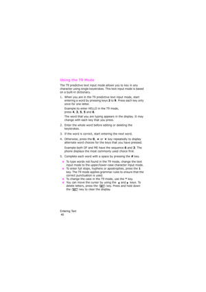 Page 44Entering Text                                                                                      
 40
Using the T9 Mode
The T9 predictive text input mode allows you to key in any 
character using single keystrokes. This text input mode is based 
on a built-in dictionary.
1. When you are in the T9 predictive text input mode, start 
entering a word by pressing keys 
2 to 9. Press each key only 
once for one letter. 
Example:to enter HELLO in the T9 mode, 
press 
4, 3, 5, 5 and 6.
The word that you are...