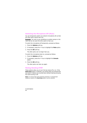 Page 48In-Call Options                
44
Switching the Microphone Off (Mute)
You can temporarily switch your phone’s microphone off, so that 
the other party cannot hear you.
Example: You wish to say something to another person in the 
room but do not want the other party to hear you.
To switch the microphone off temporarily, proceed as follows.
1. Press the 
Options soft key.
2. If necessary, press the   key to highlight the 
Mute option.
3. Press the 
OK soft key. 
The other party can no longer hear you.
To...