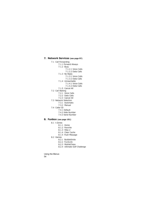 Page 58Using the Menus                
54
7.  Network Services (see page 97)
7.1  Call Forwarding
7.1.1 Forward Always
7.1.2  Busy
7.1.2.1 Voice Calls
7.1.2.2 Data Calls
7.1.3  No Reply
7.1.3.1 Voice Calls
7.1.3.2 Data Calls
7.1.4  Unreachable
7.1.4.1 Voice Calls
7.1.4.2 Data Calls
7.1.5  Cancel All
7.2  Call Waiting
7.2.1  Voice Calls
7.2.2  Data Calls
7.2.3  Cancel All
7.3  Network Selection 
7.3.1  Automatic
7.3.2  Manual
7.4  Caller ID
7.4.1 Default
7.4.2 Hide Number
7.4.3 Send Number
8.  Funbox (see page...