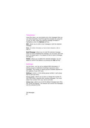 Page 64Text Messages                
60
Templates 
Using this menu, you can preset up to nine messages that you 
use most frequently. Scroll through the template list using the 
 and   keys. When the required message template is 
highlighted, press the 
Options soft key.
Edit: allows you to write a new message or edit the selected 
message.
Note:  For further information on how to enter characters, refer to 
page 39.
Send Message: allows you to recall the selected message. 
Once you have completed the message,...