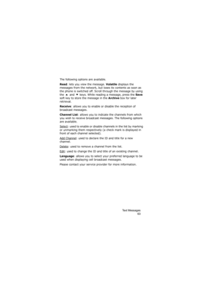 Page 67Text Messages
63
The following options are available.
Read: lets you view the message. Volatile displays the 
messages from the network, but loses its contents as soon as 
the phone is switched off. Scroll through the message by using 
the   and   keys. While reading a message, press the 
Save 
soft key to store the message in the 
Archive box for later 
retrieval.
Receive: allows you to enable or disable the reception of 
broadcast messages.
Channel List: allows you to indicate the channels from which...