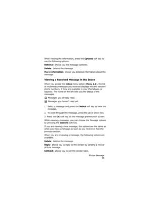 Page 69Picture Message
65
While viewing the information, press the Options soft key to 
use the following options:
Retrieve: shows you the message contents.
Delete: deletes the message.
More Information: shows you detailed information about the 
message.
Viewing a Received Message in the Inbox
When you access the Inbox menu option (Menu 2.1), the list 
of multimedia messages you received displays with the senders’ 
phone numbers, if they are available in your Phonebook, or 
subjects. The icons on the left tells...