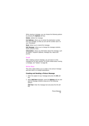 Page 71Picture Message
67
While viewing a message, you can choose the following options 
by pressing the 
Options soft key:
Delete: deletes the message.
Cut Address: allows you to extract the destination number 
from the message, so that you can call the number save it in 
your Phonebook.
Send: allows you to resend the message.
Edit Message: allows you to change the message contents, 
sound, picture or text.
Information: shows you information about the message, such 
as subject, recipient’s address, message...